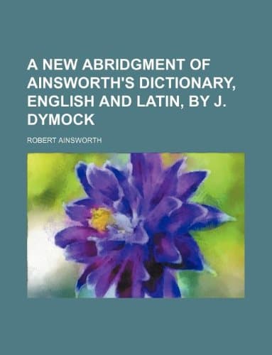 A New Abridgment of Ainsworth's Dictionary, English and Latin, by J. Dymock