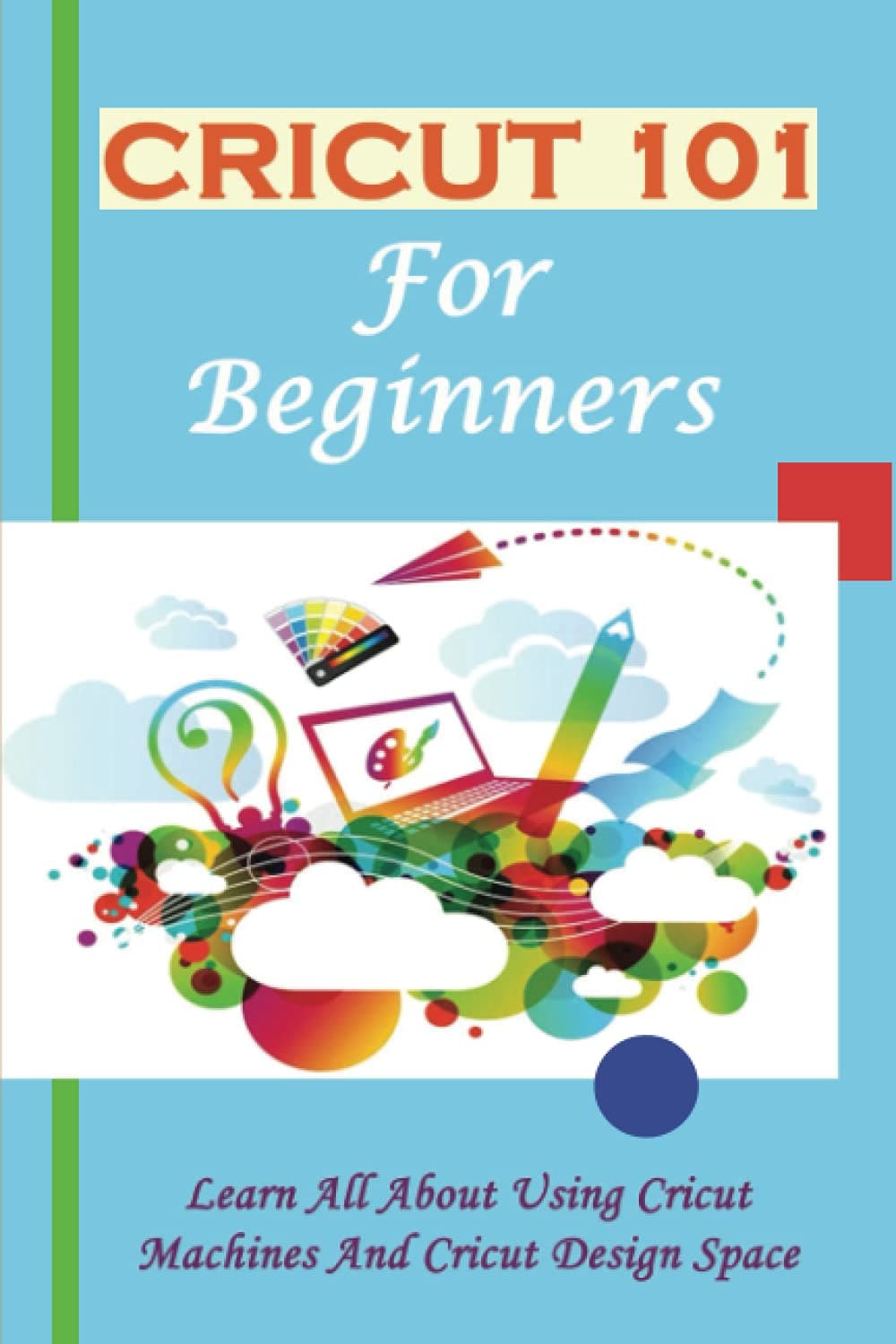 Cricut 101 For Beginners: Learn All About Using Cricut Machines And Cricut Design Space: How To Cricut Everything You Need To Know