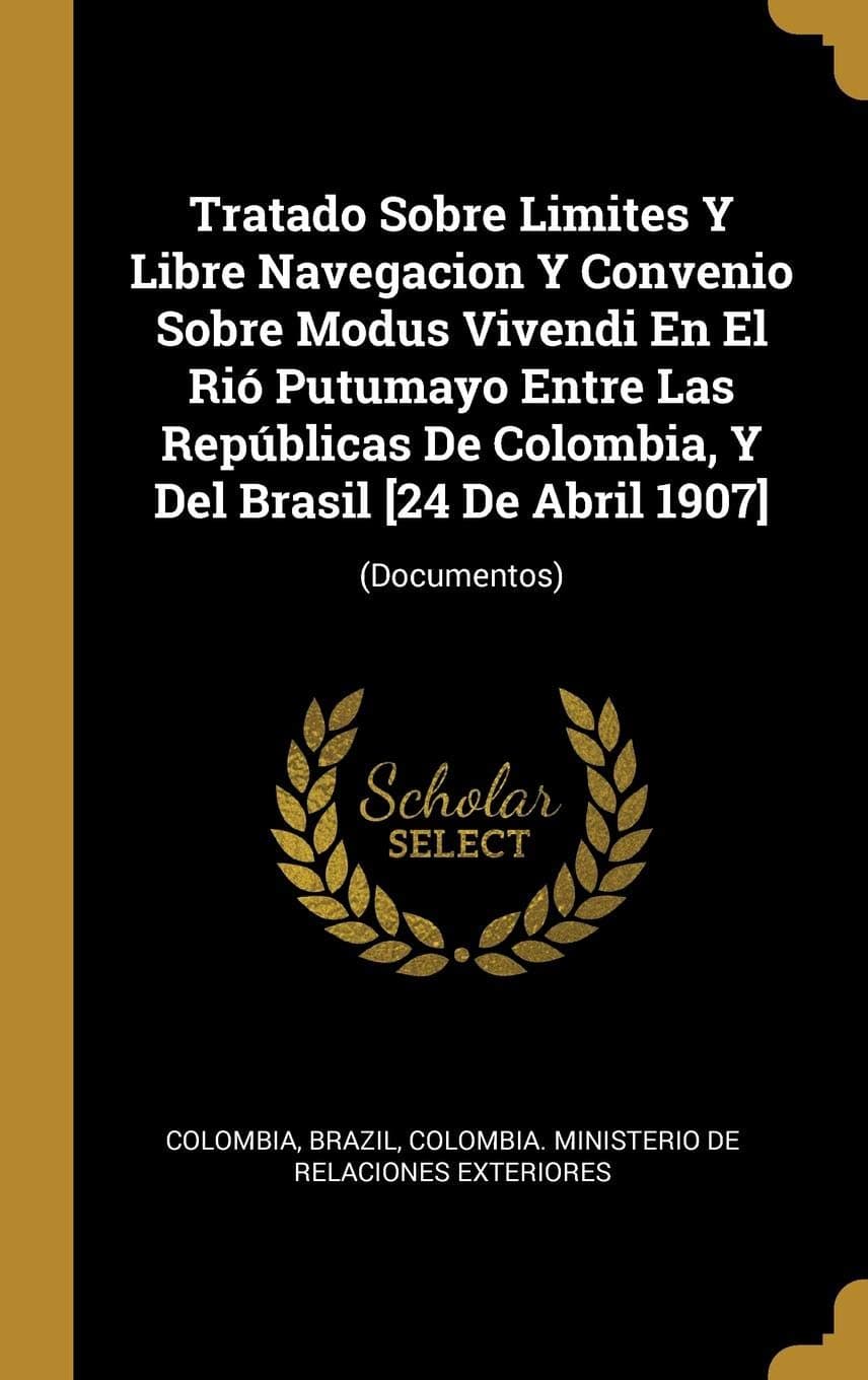 Tratado Sobre Limites Y Libre Navegacion Y Convenio Sobre Modus Vivendi En El Ri Putumayo Entre Las Repblicas De Colombia, Y Del Brasil [24 De Abril 1907]: (Documentos)