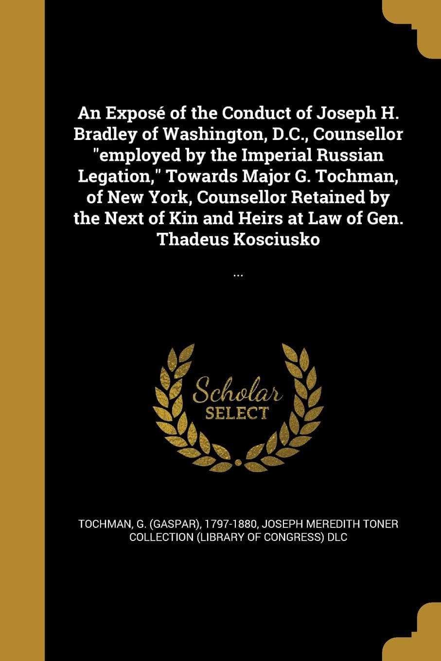 An Exposé of the Conduct of Joseph H. Bradley of Washington, D.C., Counsellor "employed by the Imperial Russian Legation," Towards Major G. Tochman, ... at Law of Gen. Thadeus Kosciusko: ...: ...