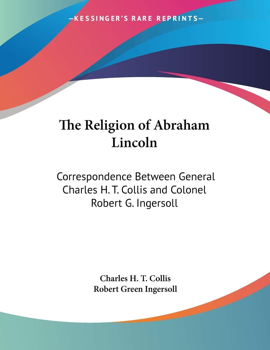 The Religion Of Abraham Lincoln: Correspondence Between General Charles H. T. Collis And Colonel Robert G. Ingersoll